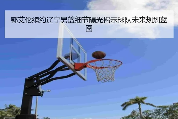 郭艾伦续约辽宁男篮细节曝光揭示球队未来规划蓝图