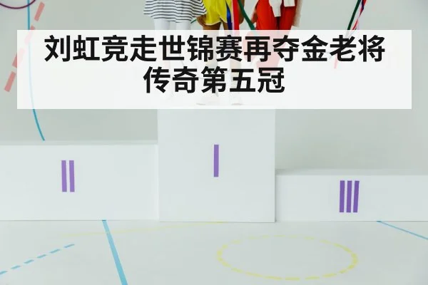 刘虹竞走世锦赛再夺金老将传奇第五冠