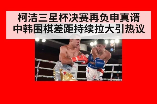 柯洁三星杯决赛再负申真谞 中韩围棋差距持续拉大引热议